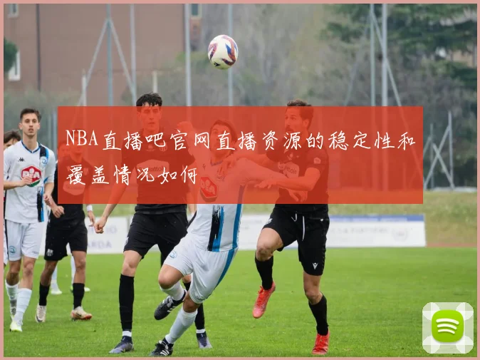 NBA直播吧官网直播资源的稳定性和覆盖情况如何