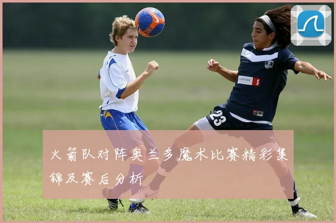 火箭队对阵奥兰多魔术比赛精彩集锦及赛后分析