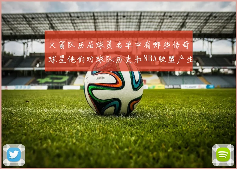 火箭队历届球员名单中有哪些传奇球星他们对球队历史和NBA联盟产生了哪些影响