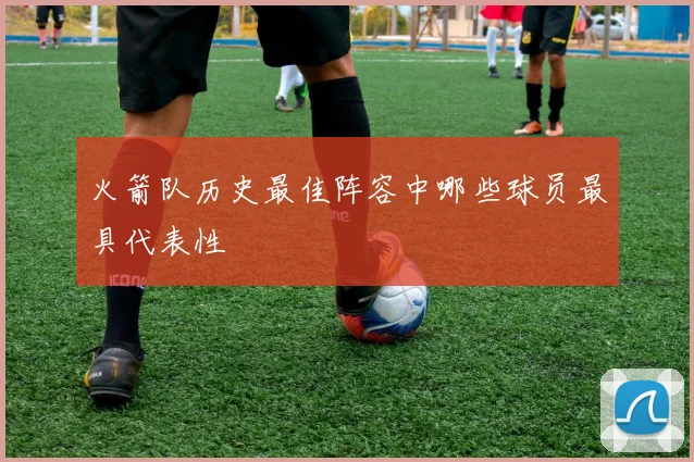 火箭队历史最佳阵容中哪些球员最具代表性