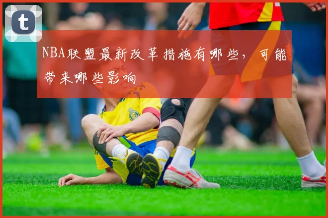 NBA联盟最新改革措施有哪些，可能带来哪些影响