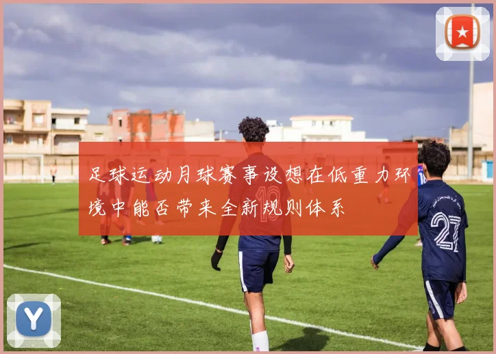 足球运动月球赛事设想在低重力环境中能否带来全新规则体系